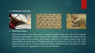  Sustainable carpeting
 Dimension Stone :-
Dimension stone is the name given to natural quarried stones that are cut to required
dimensions and finished – such as granite, slate, limestone, sandstone, and marble. Used in
building facades, indoor flooring, and outdoor walkways, it is widely noted as one of the
most durable and green types of building materials. Of special note is the ease with which
dimension stone can be recycled during old building demolition and used either in whole
form or crushed into aggregates for use in concrete mixtures.
 