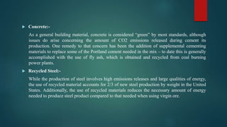  Concrete:-
As a general building material, concrete is considered “green” by most standards, although
issues do arise concerning the amount of CO2 emissions released during cement its
production. One remedy to that concern has been the addition of supplemental cementing
materials to replace some of the Portland cement needed in the mix – to date this is generally
accomplished with the use of fly ash, which is obtained and recycled from coal burning
power plants.
 Recycled Steel:-
While the production of steel involves high emissions releases and large qualities of energy,
the use of recycled material accounts for 2/3 of new steel production by weight in the United
States. Additionally, the use of recycled materials reduces the necessary amount of energy
needed to produce steel product compared to that needed when using virgin ore.
 