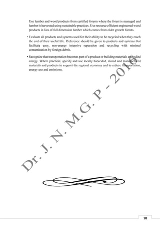 10
Use lumber and wood products from certified forests where the forest is managed and
lumber is harvested using sustainable practices. Use resource efficient engineered wood
products in lieu of full dimension lumber which comes from older growth forests.
• Evaluate all products and systems used for their ability to be recycled when they reach
the end of their useful life. Preference should be given to products and systems that
facilitate easy, non-energy intensive separation and recycling with minimal
contamination by foreign debris.
• Recognize that transportation becomes part of a product or building materials embodied
energy. Where practical, specify and use locally harvested, mined and manufactured
materials and products to support the regional economy and to reduce transportation,
energy use and emissions.
 