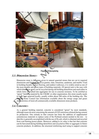 13
Figure 3.8.Carpintig
3.3. Dimension Stone:-
Dimension stone is the name given to natural quarried stones that are cut to required
dimensions and finished – such as granite, slate, limestone, sandstone, and marble. Used
in building facades, indoor flooring, and outdoor walkways, it is widely noted as one of
the most durable and green types of building materials. Of special note is the ease with
which dimension stone can be recycled during old building demolition and used either in
whole form or crushed into aggregates for use in concrete mixtures. To be certified as
“green” building material by the USGBC or other organization, this stone usually needs
to have been quarried locally, usually within about 500 miles of the building site. The
Natural Stone Council has information available about the energy usage and green
characteristics of most all commercially available dimension stone products.
3.4. Concrete:-
As a general building material, concrete is considered “green” by most standards,
although issues do arise concerning the amount of CO2 emissions released during cement
its production. One remedy to that concern has been the addition of supplemental
cementicious materials to replace some of the Portland cement needed in the mix – to
date this is generally accomplished with the use of fly ash, which is obtained and recycled
from coal burning power plants. Moreover, adding to its value is that fact that concrete
can be harvested during building demolition and recycled as filler or aggregate in future
concrete products. In addition, the structural reinforcing steel using to support concrete
 