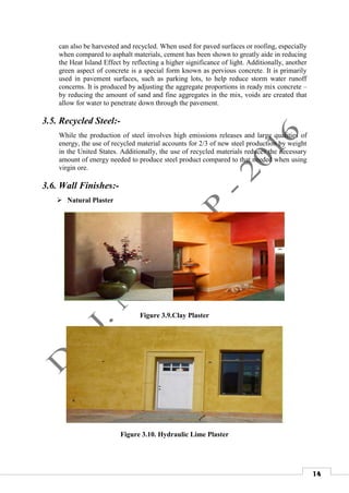 14
can also be harvested and recycled. When used for paved surfaces or roofing, especially
when compared to asphalt materials, cement has been shown to greatly aide in reducing
the Heat Island Effect by reflecting a higher significance of light. Additionally, another
green aspect of concrete is a special form known as pervious concrete. It is primarily
used in pavement surfaces, such as parking lots, to help reduce storm water runoff
concerns. It is produced by adjusting the aggregate proportions in ready mix concrete –
by reducing the amount of sand and fine aggregates in the mix, voids are created that
allow for water to penetrate down through the pavement.
3.5. Recycled Steel:-
While the production of steel involves high emissions releases and large qualities of
energy, the use of recycled material accounts for 2/3 of new steel production by weight
in the United States. Additionally, the use of recycled materials reduces the necessary
amount of energy needed to produce steel product compared to that needed when using
virgin ore.
3.6. Wall Finishes:-
 Natural Plaster
Figure 3.9.Clay Plaster
Figure 3.10. Hydraulic Lime Plaster
 