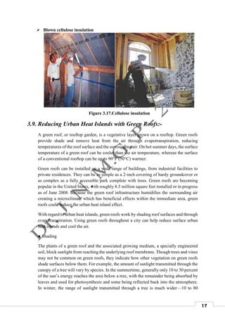 17
 Blown cellulose insulation
Figure 3.17.Cellulose insulation
3.9. Reducing Urban Heat Islands with Green Roofs:-
A green roof, or rooftop garden, is a vegetative layer grown on a rooftop. Green roofs
provide shade and remove heat from the air through evapotranspiration, reducing
temperatures of the roof surface and the surrounding air. On hot summer days, the surface
temperature of a green roof can be cooler than the air temperature, whereas the surface
of a conventional rooftop can be up to 90°F (50°C) warmer.
Green roofs can be installed on a wide range of buildings, from industrial facilities to
private residences. They can be as simple as a 2-inch covering of hardy groundcover or
as complex as a fully accessible park complete with trees. Green roofs are becoming
popular in the United States, with roughly 8.5 million square feet installed or in progress
as of June 2008. Because the green roof infrastructure humidifies the surrounding air
creating a microclimate which has beneficial effects within the immediate area, green
roofs could reduce the urban heat island effect.
With regard to urban heat islands, green roofs work by shading roof surfaces and through
evapotranspiration. Using green roofs throughout a city can help reduce surface urban
heat islands and cool the air.
● Shading
The plants of a green roof and the associated growing medium, a specially engineered
soil, block sunlight from reaching the underlying roof membrane. Though trees and vines
may not be common on green roofs, they indicate how other vegetation on green roofs
shade surfaces below them. For example, the amount of sunlight transmitted through the
canopy of a tree will vary by species. In the summertime, generally only 10 to 30 percent
of the sun’s energy reaches the area below a tree, with the remainder being absorbed by
leaves and used for photosynthesis and some being reflected back into the atmosphere.
In winter, the range of sunlight transmitted through a tree is much wider—10 to 80
 