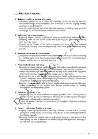 2
1.2. Why does it matter?
 Takes an intelligent approach to energy
• Minimising energy use in all stages of a building’s life-cycle, making new and
renovated buildings more comfortable, less expensive to run and helping building
users learn to be efficient too.
• Integrating renewable and low carbon technologies to supply buildings’ energy needs,
once design has maximised inbuilt and natural efficiencies.
 Safeguards our water resources
• Exploring ways to improve drinking and waste water efficiency and management,
harvesting water for safe indoor use in innovative ways and generally minimising
water use in the sector.
• Considering the impact of the built environment on storm water and drainage
infrastructure, ensuring these are not put under undue stress or prevented from doing
their job.
 Minimises waste and maximises reuse
• Using fewer, more durable materials and generating less waste, as well as accounting
for a building’s end of life stage by designing for demolition waste recovery and reuse.
• Engaging building users in reuse and recycling.
 Promotes health and well-being
• Bringing a breath of fresh air inside, delivering high indoor air quality through good
ventilation and avoiding materials and chemicals that create harmful emissions.
• Incorporating natural light and views to ensure building users’ comfort and enjoyment
of their surroundings, reducing lighting energy needs in the process.
• Designing for ears as well as eyes. In the education, health and residential sectors,
acoustics and proper sound insulation play important roles in helping concentration,
recuperation, and peaceful enjoyment of property.
• Ensuring people are comfortable in their everyday environments, creating the right
indoor temperature as the seasons pass through passive design or building
management and monitoring systems.
 Keeps our landscape green
• Recognising that our urban environment should preserve nature, ensuring diverse
wildlife and land quality are protected or enhanced, for example by remediating and
building on polluted land or creating green spaces.
• Looking for ways we can make our urban areas more productive, bringing agriculture
into our cities.
 Creates resilient and flexible structures
• Adapting to a changing environment, ensuring resilience to events such as flooding,
earthquakes or fires so that our buildings stand the test of time and keep people and
their belongings safe.
• Designing flexible and dynamic spaces, anticipating changes in their use over time
and avoiding the need to demolish and rebuild or significantly renovate buildings to
prevent them becoming obsolete.
 