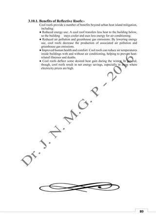 20
3.10.1. Benefits of Reflective Roofs:-
Cool roofs provide a number of benefits beyond urban heat island mitigation,
including:
● Reduced energy use: A cool roof transfers less heat to the building below,
so the building stays cooler and uses less energy for air conditioning.
● Reduced air pollution and greenhouse gas emissions: By lowering energy
use, cool roofs decrease the production of associated air pollution and
greenhouse gas emissions.
● Improved human health and comfort: Cool roofs can reduce air temperatures
inside buildings with and without air conditioning, helping to prevent heat-
related illnesses and deaths.
● Cool roofs deflect some desired heat gain during the winter: In general,
though, cool roofs result in net energy savings, especially in areas where
electricity prices are high.
 