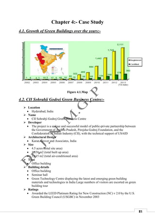 21
Chapter 4:- Case Study
4.1. Growth of Green Buildings over the years:-
Figure 4.1.Map
4.2. CII Sohrabji Godrej Green Business Centre:-
 Location
 Hyderabad, India
 Name
 CII Sohrabji Godrej Green Business Centre
 Developer
 The project is a unique and successful model of public-private partnership between
the Government of Andhra Pradesh, Pirojsha Godrej Foundation, and the
Confederation of Indian Industry (CII), with the technical support of USAID
 Architectural Design
 Karan Grover and Associates, India
 Size
 4.5 acres (total site area)
 1,858 m2 (total built up area)
 1,115 m2 (total air-conditioned area)
 Type
 Office building
 Building details
 Office building
 Seminar hall
 Green Technology Centre displaying the latest and emerging green building
materials and technologies in India Large numbers of visitors are escorted on green
building tour
 Ratings
 Awarded the LEED Platinum Rating for New Construction (NC) v 2.0 by the U.S.
Green Building Council (USGBC) in November 2003
 