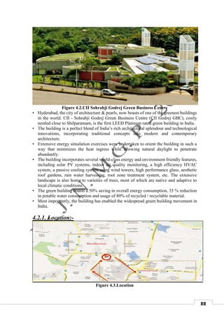 22
Figure 4.2.CII Sohrabji Godrej Green Business Centre
• Hyderabad, the city of architecture & pearls, now boasts of one of the greenest buildings
in the world. CII - Sohrabji Godrej Green Business Centre (CII Godrej GBC), cosily
nestled close to Shilparamam, is the first LEED Platinum rated green building in India.
• The building is a perfect blend of India’s rich architectural splendour and technological
innovations, incorporating traditional concepts into modern and contemporary
architecture.
• Extensive energy simulation exercises were undertaken to orient the building in such a
way that minimizes the heat ingress while allowing natural daylight to penetrate
abundantly.
• The building incorporates several world-class energy and environment friendly features,
including solar PV systems, indoor air quality monitoring, a high efficiency HVAC
system, a passive cooling system using wind towers, high performance glass, aesthetic
roof gardens, rain water harvesting, root zone treatment system, etc. The extensive
landscape is also home to varieties of trees, most of which are native and adaptive to
local climatic conditions.
• The green building boasts a 50% saving in overall energy consumption, 35 % reduction
in potable water consumption and usage of 80% of recycled / recyclable material.
• Most importantly, the building has enabled the widespread green building movement in
India.
4.2.1. Location:-
Figure 4.3.Location
 