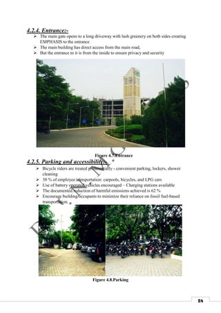 24
4.2.4. Entrance:-
 The main gate opens to a long driveway with lush greenery on both sides creating
EMPHASIS to the entrance
 The main building has direct access from the main road,
 But the entrance to it is from the inside to ensure privacy and security
Figure 4.7.Entrance
4.2.5. Parking and accessibility:-
 Bicycle riders are treated preferentially - convenient parking, lockers, shower
cleaning
 30 % of employee transportation: carpools, bicycles, and LPG cars
 Use of battery operated vehicles encouraged – Charging stations available
 The documented reduction of harmful emissions achieved is 62 %
 Encourage building occupants to minimize their reliance on fossil fuel-based
transportation.
Figure 4.8.Parking
 