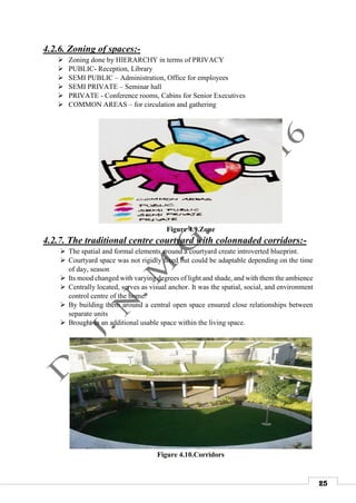 25
4.2.6. Zoning of spaces:-
 Zoning done by HIERARCHY in terms of PRIVACY
 PUBLIC- Reception, Library
 SEMI PUBLIC – Administration, Office for employees
 SEMI PRIVATE – Seminar hall
 PRIVATE - Conference rooms, Cabins for Senior Executives
 COMMON AREAS – for circulation and gathering
Figure 4.9.Zone
4.2.7. The traditional centre courtyard with colonnaded corridors:-
 The spatial and formal elements around a courtyard create introverted blueprint.
 Courtyard space was not rigidly fixed but could be adaptable depending on the time
of day, season
 Its mood changed with varying degrees of light and shade, and with them the ambience
 Centrally located, serves as visual anchor. It was the spatial, social, and environment
control centre of the home.
 By building them around a central open space ensured close relationships between
separate units
 Brought in an additional usable space within the living space.
Figure 4.10.Corridors
 