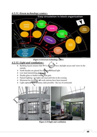 28
4.2.11. Green technology centre:-
Figure 4.14.Green technology centre
4.2.12. Light and ventilation:-
 Building layout ensures that 90 % of spaces have daylight access and views to the
outside.
 North facades are glazed for efficient diffused light
 Low heat transmitting glass used
 Double glass to further reduce heat gain
 Natural lighting - no lights are used until late in the evening
 Minimum lux levels for all work stations have been ensured
 Light captured from as many sides possible - the use of courtyards
Figure 4.15.light and ventilation
 