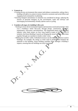 3
 Connects us
• Creating diverse environments that connect and enhance communities, asking what a
building will add to its context in terms of positive economic and social effects and
engaging local communities in planning.
• Ensuring transport and distance to amenities are considered in design, reducing the
stresses of personal transport on the environment, roads and railways and
encouraging environmentally friendly options such as cycling.
 Considers all stages of a building’s life-cycle
• Seeking to lower all environmental impacts and maximise social and economic value
over a building’s whole life-cycle: through design, construction, operation,
maintenance, renovation, and demolition. The fragmented nature of the building
industry value chain means we have long looked at parts of the life-cycle in
isolation, but Green Building Councils are bringing the sector’s whole value chain
together through our members to build a wider vision.
• Making the invisible visible. Embodied resources are the invisible resources used in
buildings: for example, the energy or water used to produce and transport the
materials in the building. Green building considers these amongst a building’s
impacts, ensuring that our buildings are truly low impact.
 