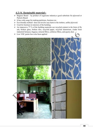 30
4.2.14. Sustainable material:-
 Bagasse Board – by product of sugarcane industry-a good substitute for plywood or
Particle Board
 It has wide usage for making partitions, furniture etc.
 Eco-friendly method - does not involve any harm to the timbers, unlike plywood.
 Used for furniture in interiors of the building
 An impressive 77 % of the building materials use recycled content in the form of fly
ash, broken glass, broken tiles, recycled paper, recycled aluminium, cinder from
industrial furnaces, bagasse, mineral fibres, cellulose fibres, and quarry dust.
 Low VOC paints have also been applied
 