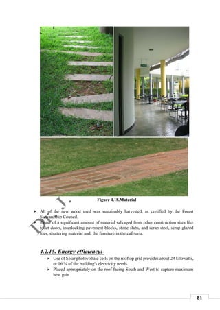 31
Figure 4.18.Material
 All of the new wood used was sustainably harvested, as certified by the Forest
Stewardship Council.
 Reuse of a significant amount of material salvaged from other construction sites like
toilet doors, interlocking pavement blocks, stone slabs, and scrap steel, scrap glazed
tiles, shuttering material and, the furniture in the cafeteria.
4.2.15. Energy efficiency:-
 Use of Solar photovoltaic cells on the rooftop grid provides about 24 kilowatts,
or 16 % of the building's electricity needs.
 Placed appropriately on the roof facing South and West to capture maximum
heat gain
 