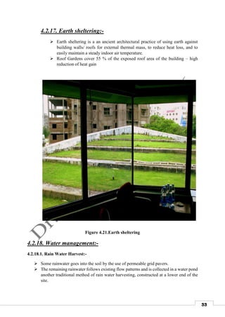 33
4.2.17. Earth sheltering:-
 Earth sheltering is a an ancient architectural practice of using earth against
building walls/ roofs for external thermal mass, to reduce heat loss, and to
easily maintain a steady indoor air temperature.
 Roof Gardens cover 55 % of the exposed roof area of the building – high
reduction of heat gain
Figure 4.21.Earth sheltering
4.2.18. Water management:-
4.2.18.1. Rain Water Harvest:-
 Some rainwater goes into the soil by the use of permeable grid pavers.
 The remaining rainwater follows existing flow patterns and is collected in a water pond
another traditional method of rain water harvesting, constructed at a lower end of the
site.
 