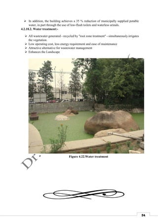 34
 In addition, the building achieves a 35 % reduction of municipally supplied potable
water, in part through the use of low-flush toilets and waterless urinals.
4.2.18.2. Water treatment:-
 All wastewater generated - recycled by "root zone treatment" - simultaneously irrigates
the vegetation.
 Low operating cost, less energy requirement and ease of maintenance
 Attractive alternative for wastewater management
 Enhances the Landscape


Figure 4.22.Water treatment
 