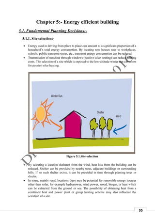 35
Chapter 5:- Energy efficient building
5.1. Fundamental Planning Decisions:-
5.1.1. Site selection:-
 Energy used in driving from place to place can amount to a significant proportion of a
household’s total energy consumption. By locating new houses near to workplaces,
schools, public transport routes, etc., transport energy consumption can be reduced.
 Transmission of sunshine through windows (passive solar heating) can reduce heating
costs. The selection of a site which is exposed to the low-altitude winter sun can allow
for passive solar heating.
Figure 5.1.Site selection
 By selecting a location sheltered from the wind, heat loss from the building can be
reduced. Shelter can be provided by nearby trees, adjacent buildings or surrounding
hills. If no such shelter exists, it can be provided in time through planting trees or
shrubs.
 In some, mainly rural, locations there may be potential for renewable energy sources
other than solar, for example hydropower, wind power, wood, biogas, or heat which
can be extracted from the ground or sea. The possibility of obtaining heat from a
combined heat and power plant or group heating scheme may also influence the
selection of a site.
 