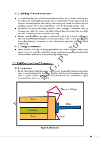 36
5.1.2. Building form and orientation:-
 A compact building form of minimum surface-to-volume ratio is best for reducing heat
loss. However, a rectangular building with one of the longer facades facing south can
allow for increased passive solar heating, day-lighting and natural ventilation. As well
as reducing energy costs, sunny south-facing rooms also have high amenity value.
 Projections such as bay and dormer windows should be kept to a minimum, since by
increasing the surface-to-volume ratio of the building, they will increase heat loss. They
also tend to be more difficult to insulate effectively.
 Pitched roofs should have one slope oriented south to allow for optimum performance
of a roof-mounted or roof-integrated active solar heating system. Even if such a system
is not planned during construction, it may be installed at some stage during the life of
the building.
5.1.3. Energy assessment:-
 Many decisions affecting the energy performance of a house are taken early in the
design process. A method of calculating annual heating energy consumption should be
used to compare alternatives at the preliminary design stage.
5.2. Building Fabric and Structure:-
5.2.1. Insulation:-
 Levels of insulation higher than those required in the Building Regulations are in many
cases economically justified. Insulation should be well distributed around the building
shell. It is better to have a good overall level of insulation than, for example, a highly
insulated floor with no roof insulation.
Figure 5.2.Insulation
 