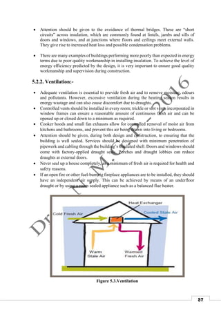 37
 Attention should be given to the avoidance of thermal bridges. These are “short
circuits” across insulation, which are commonly found at lintels, jambs and sills of
doors and windows, and at junctions where floors and ceilings meet external walls.
They give rise to increased heat loss and possible condensation problems.
 There are many examples of buildings performing more poorly than expected in energy
terms due to poor quality workmanship in installing insulation. To achieve the level of
energy efficiency predicted by the design, it is very important to ensure good quality
workmanship and supervision during construction.
5.2.2. Ventilation:-
 Adequate ventilation is essential to provide fresh air and to remove moisture, odours
and pollutants. However, excessive ventilation during the heating season results in
energy wastage and can also cause discomfort due to draughts.
 Controlled vents should be installed in every room; trickle or slot vents incorporated in
window frames can ensure a reasonable amount of continuous fresh air and can be
opened up or closed down to a minimum as required.
 Cooker hoods and small fan exhausts allow for controlled removal of moist air from
kitchens and bathrooms, and prevent this air being drawn into living or bedrooms.
 Attention should be given, during both design and construction, to ensuring that the
building is well sealed. Services should be designed with minimum penetration of
pipework and cabling through the building’s insulated shell. Doors and windows should
come with factory-applied draught seals. Porches and draught lobbies can reduce
draughts at external doors.
 Never seal up a house completely, as a minimum of fresh air is required for health and
safety reasons.
 If an open fire or other fuel-burning fireplace appliances are to be installed, they should
have an independent air supply. This can be achieved by means of an underfloor
draught or by using a room sealed appliance such as a balanced flue heater.
Figure 5.3.Ventilation
 
