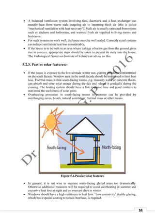38
 A balanced ventilation system involving fans, ductwork and a heat exchanger can
transfer heat from warm stale outgoing air to incoming fresh air (this is called
“mechanical ventilation with heat recovery”). Stale air is usually extracted from rooms
such as kitchens and bathrooms, and warmed fresh air supplied to living rooms and
bedrooms.
 For such systems to work well, the house must be well sealed. Correctly sized systems
can reduce ventilation heat loss considerably.
 If the house is to be built in an area where leakage of radon gas from the ground gives
rise to concern, appropriate steps should be taken to prevent its entry into the house.
The Radiological Protection Institute of Ireland can advise on this.
5.2.3. Passive solar features:-
 If the house is exposed to the low-altitude winter sun, glazing should be concentrated
on the south facade. Window area on the north facade should be minimised to limit heat
loss. Thermal mass within south-facing rooms, e.g. masonry walls or concrete floors,
can absorb and store solar energy during the day and release it gradually during the
evening. The heating system should have a fast response time and good controls to
maximise the usefulness of solar gains.
 Overheating protection in south-facing rooms in summer can be provided by
overhanging eaves, blinds, natural ventilation, thermal mass or other means.
Figure 5.4.Passive solar features
 In general, it is not wise to increase south-facing glazed areas too dramatically.
Otherwise additional measures will be required to avoid overheating in summer and
excessive heat loss at night and on overcast days in winter.
 Windows should have a high resistance to heat loss. ‘Low emissivity’ double glazing,
which has a special coating to reduce heat loss, is required.
 