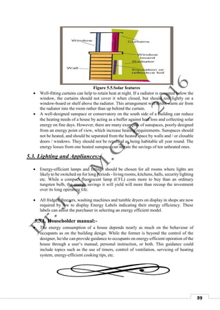 39
Figure 5.5.Solar features
 Well-fitting curtains can help to retain heat at night. If a radiator is mounted below the
window, the curtains should not cover it when closed, but should rest lightly on a
window-board or shelf above the radiator. This arrangement will direct warm air from
the radiator into the room rather than up behind the curtain.
 A well-designed sunspace or conservatory on the south side of a building can reduce
the heating needs of a house by acting as a buffer against heat loss and collecting solar
energy on fine days. However, there are many examples of sunspaces, poorly designed
from an energy point of view, which increase heating requirements. Sunspaces should
not be heated, and should be separated from the heated space by walls and / or closable
doors / windows. They should not be regarded as being habitable all year round. The
energy losses from one heated sunspace can negate the savings of ten unheated ones.
5.3. Lighting and Appliances:-
 Energy-efficient lamps and fittings should be chosen for all rooms where lights are
likely to be switched on for long periods - living rooms, kitchens, halls, security lighting
etc. While a compact fluorescent lamp (CFL) costs more to buy than an ordinary
tungsten bulb, the energy savings it will yield will more than recoup the investment
over its long operating life.
 All fridges, freezers, washing machines and tumble dryers on display in shops are now
required by law to display Energy Labels indicating their energy efficiency. These
labels can assist the purchaser in selecting an energy efficient model.
5.3.1. Householder manual:-
 The energy consumption of a house depends nearly as much on the behaviour of
occupants as on the building design. While the former is beyond the control of the
designer, he/she can provide guidance to occupants on energy-efficient operation of the
house through a user’s manual, personal instruction, or both. This guidance could
include topics such as the use of timers, control of ventilation, servicing of heating
system, energy-efficient cooking tips, etc.
 