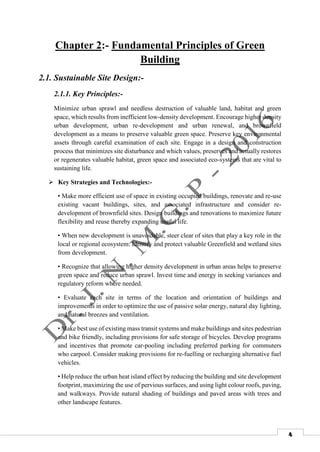 4
Chapter 2:- Fundamental Principles of Green
Building
2.1. Sustainable Site Design:-
2.1.1. Key Principles:-
Minimize urban sprawl and needless destruction of valuable land, habitat and green
space, which results from inefficient low-density development. Encourage higher density
urban development, urban re-development and urban renewal, and brownfield
development as a means to preserve valuable green space. Preserve key environmental
assets through careful examination of each site. Engage in a design and construction
process that minimizes site disturbance and which values, preserves and actually restores
or regenerates valuable habitat, green space and associated eco-systems that are vital to
sustaining life.
 Key Strategies and Technologies:-
• Make more efficient use of space in existing occupied buildings, renovate and re-use
existing vacant buildings, sites, and associated infrastructure and consider re-
development of brownfield sites. Design buildings and renovations to maximize future
flexibility and reuse thereby expanding useful life.
• When new development is unavoidable, steer clear of sites that play a key role in the
local or regional ecosystem. Identify and protect valuable Greenfield and wetland sites
from development.
• Recognize that allowing higher density development in urban areas helps to preserve
green space and reduce urban sprawl. Invest time and energy in seeking variances and
regulatory reform where needed.
• Evaluate each site in terms of the location and orientation of buildings and
improvements in order to optimize the use of passive solar energy, natural day lighting,
and natural breezes and ventilation.
• Make best use of existing mass transit systems and make buildings and sites pedestrian
and bike friendly, including provisions for safe storage of bicycles. Develop programs
and incentives that promote car-pooling including preferred parking for commuters
who carpool. Consider making provisions for re-fuelling or recharging alternative fuel
vehicles.
• Help reduce the urban heat island effect by reducing the building and site development
footprint, maximizing the use of pervious surfaces, and using light colour roofs, paving,
and walkways. Provide natural shading of buildings and paved areas with trees and
other landscape features.
 