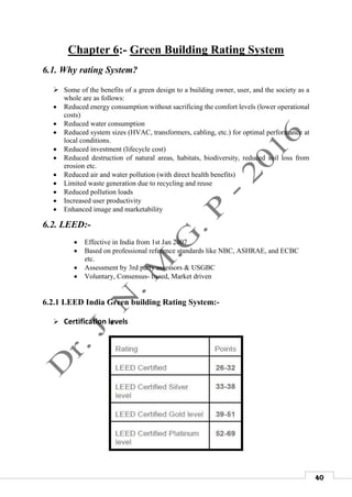 40
Chapter 6:- Green Building Rating System
6.1. Why rating System?
 Some of the benefits of a green design to a building owner, user, and the society as a
whole are as follows:
 Reduced energy consumption without sacrificing the comfort levels (lower operational
costs)
 Reduced water consumption
 Reduced system sizes (HVAC, transformers, cabling, etc.) for optimal performance at
local conditions.
 Reduced investment (lifecycle cost)
 Reduced destruction of natural areas, habitats, biodiversity, reduced soil loss from
erosion etc.
 Reduced air and water pollution (with direct health benefits)
 Limited waste generation due to recycling and reuse
 Reduced pollution loads
 Increased user productivity
 Enhanced image and marketability
6.2. LEED:-

 Effective in India from 1st Jan 2007
 Based on professional reference standards like NBC, ASHRAE, and ECBC
etc.
 Assessment by 3rd party assessors & USGBC
 Voluntary, Consensus- based, Market driven
6.2.1 LEED India Green building Rating System:-
 Certification levels
 