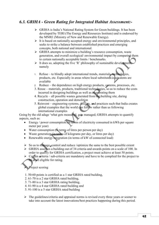 42
6.3. GRIHA - Green Rating for Integrated Habitat Assessment:-
 GRIHA is India’s National Rating System for Green buildings. It has been
developed by TERI (The Energy and Resources Institute) and is endorsed by
the MNRE (Ministry of New and Renewable Energy).
 It is based on nationally accepted energy and environmental principles, and
seeks to strike a balance between established practices and emerging
concepts, both national and international.
 GRIHA attempts to minimize a building’s resource consumption, waste
generation, and overall ecological/ environmental impact by comparing them
to certain nationally acceptable limits / benchmarks.
 It does so, adopting the five ‘R’ philosophy of sustainable development,
namely
1. Refuse – to blindly adopt international trends, materials, technologies,
products, etc. Especially in areas where local substitutes/equivalents are
available
2. Reduce – the dependence on high energy products, systems, processes, etc.
3. Reuse – materials, products, traditional technologies, so as to reduce the costs
incurred in designing buildings as well as in operating them
4. Recycle – all possible wastes generated from the building site, during
construction, operation and demolition
5. Reinvent – engineering systems, designs, and practices such that India creates
global examples that the world can follow rather than us following
international examples
Going by the old adage ‘what gets measured, gets managed, GRIHA attempts to quantify
aspects, such as:
 Energy / power consumption (in terms of electricity consumed in kWh per square
meter per year)
 Water consumption (in terms of litres per person per day)
 Waste generation (in terms of kilograms per day, or litres per day)
 Renewable energy integration (in terms of kW of connected load)
 So as to manage, control and reduce /optimize the same to the best possible extent
 GRIHA assesses a building out of 34 criteria and awards points on a scale of 100. In
order to qualify for GRIHA certification, a project must achieve at least 50 points.
 Certain criteria / sub-criteria are mandatory and have to be complied for the project to
be at all eligible for rating.
 Project scoring
1. 50-60 points is certified as a 1 star GRIHA rated building,
2. 61-70 is a 2 star GRIHA rated building,
3. 71-80 is a 3 star GRIHA rating building,
4. 81-90 is a 4 star GRIHA rated building and
5. 91-100 is a 5 star GRIHA rated building
 The guidelines/criteria and appraisal norms is revised every three years or sooner to
take into account the latest innovations/best practices happening during this period.
 