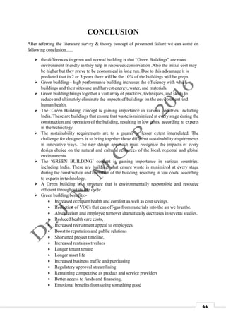 44
CONCLUSION
After referring the literature survey & theory concept of pavement failure we can come on
following conclusion......
 the differences in green and normal building is that “Green Buildings” are more
environment friendly as they help in resources conservation .Also the initial cost may
be higher but they prove to be economical in long run. Due to this advantage it is
predicted that in 2 or 3 years there will be the 10% of the buildings will be green.
 Green building – high performance building increases the efficiency with which
buildings and their sites use and harvest energy, water, and materials.
 Green building brings together a vast array of practices, techniques, and skills to
reduce and ultimately eliminate the impacts of buildings on the environment and
human health.
 The `Green Building' concept is gaining importance in various countries, including
India. These are buildings that ensure that waste is minimized at every stage during the
construction and operation of the building, resulting in low costs, according to experts
in the technology.
 The sustainability requirements are to a greater or lesser extent interrelated. The
challenge for designers is to bring together these different sustainability requirements
in innovative ways. The new design approach must recognize the impacts of every
design choice on the natural and cultural resources of the local, regional and global
environments.
 The ‘GREEN BUILDING’ concept is gaining importance in various countries,
including India. These are buildings that ensure waste is minimized at every stage
during the construction and operation of the building, resulting in low costs, according
to experts in technology.
 A Green building is a structure that is environmentally responsible and resource
efficient throughout its life cycle.
 Green building benefits:-
 Increased occupant health and comfort as well as cost savings.
 Reduction of VOCs that can off-gas from materials into the air we breathe.
 Absenteeism and employee turnover dramatically decreases in several studies.
 Reduced health care costs,
 Increased recruitment appeal to employees,
 Boost to reputation and public relations
 Shortened project timeline,
 Increased rents/asset values
 Longer tenant tenure
 Longer asset life
 Increased business traffic and purchasing
 Regulatory approval streamlining
 Remaining competitive as product and service providers
 Better access to funds and financing,
 Emotional benefits from doing something good
 