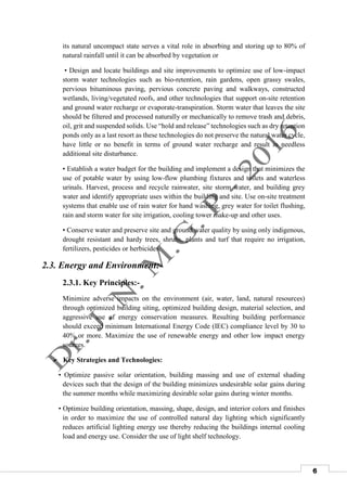 6
its natural uncompact state serves a vital role in absorbing and storing up to 80% of
natural rainfall until it can be absorbed by vegetation or
• Design and locate buildings and site improvements to optimize use of low-impact
storm water technologies such as bio-retention, rain gardens, open grassy swales,
pervious bituminous paving, pervious concrete paving and walkways, constructed
wetlands, living/vegetated roofs, and other technologies that support on-site retention
and ground water recharge or evaporate-transpiration. Storm water that leaves the site
should be filtered and processed naturally or mechanically to remove trash and debris,
oil, grit and suspended solids. Use “hold and release” technologies such as dry retention
ponds only as a last resort as these technologies do not preserve the natural water cycle,
have little or no benefit in terms of ground water recharge and result in needless
additional site disturbance.
• Establish a water budget for the building and implement a design that minimizes the
use of potable water by using low-flow plumbing fixtures and toilets and waterless
urinals. Harvest, process and recycle rainwater, site storm water, and building grey
water and identify appropriate uses within the building and site. Use on-site treatment
systems that enable use of rain water for hand washing, grey water for toilet flushing,
rain and storm water for site irrigation, cooling tower make-up and other uses.
• Conserve water and preserve site and ground water quality by using only indigenous,
drought resistant and hardy trees, shrubs, plants and turf that require no irrigation,
fertilizers, pesticides or herbicides.
2.3. Energy and Environment:-
2.3.1. Key Principles:-
Minimize adverse impacts on the environment (air, water, land, natural resources)
through optimized building siting, optimized building design, material selection, and
aggressive use of energy conservation measures. Resulting building performance
should exceed minimum International Energy Code (IEC) compliance level by 30 to
40% or more. Maximize the use of renewable energy and other low impact energy
sources.
 Key Strategies and Technologies:
• Optimize passive solar orientation, building massing and use of external shading
devices such that the design of the building minimizes undesirable solar gains during
the summer months while maximizing desirable solar gains during winter months.
• Optimize building orientation, massing, shape, design, and interior colors and finishes
in order to maximize the use of controlled natural day lighting which significantly
reduces artificial lighting energy use thereby reducing the buildings internal cooling
load and energy use. Consider the use of light shelf technology.
 