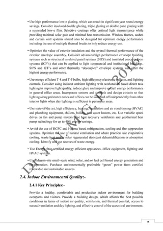 7
• Use high performance low-e glazing, which can result in significant year round energy
savings. Consider insulated double glazing, triple glazing or double pane glazing with
a suspended low-e film. Selective coatings offer optimal light transmittance while
providing minimal solar gain and minimal heat transmission. Window frames, sashes
and curtain wall systems should also be designed for optimum energy performance
including the use of multiple thermal breaks to help reduce energy use.
• Optimize the value of exterior insulation and the overall thermal performance of the
exterior envelope assembly. Consider advanced/high performance envelope building
systems such as structural insulated panel systems (SIPS) and insulated concrete form
systems (ICF’s) that can be applied to light commercial and institutional buildings.
SIPS and ICF’s and other thermally “decoupled” envelope systems will offer the
highest energy performance.
• Use energy efficient T-8 and T-5 bulbs, high efficiency electronic ballasts, and lighting
controls. Consider using indirect ambient lighting with workstation based direct task
lighting to improve light quality, reduce glare and improve overall energy performance
in general office areas. Incorporate sensors and controls and design circuits so that
lighting along perimeter zones and offices can be switched off independently from other
interior lights when day lighting is sufficient in perimeter areas.
• Use state-of-the art, high efficiency, heating, ventilation and air conditioning (HVAC)
and plumbing equipment, chillers, boilers, and water heaters, etc. Use variable speed
drives on fan and pump motors. Use heat recovery ventilators and geothermal heat
pump technology for up to 40% energy savings.
• Avoid the use of HCFC and Halona based refrigeration, cooling and fire suppression
systems. Optimize the use of natural ventilation and where practical use evaporative
cooling, waste heat and/or solar regenerated desiccant dehumidification or absorption
cooling. Identify and use sources of waste energy.
• Use Energy Star certified energy efficient appliances, office equipment, lighting and
HVAC systems.
• Consider on-site small-scale wind, solar, and/or fuel cell based energy generation and
co-generation. Purchase environmentally preferable “green” power from certified
renewable and sustainable sources.
2.4. Indoor Environmental Quality:-
2.4.1 Key Principles:-
Provide a healthy, comfortable and productive indoor environment for building
occupants and visitors. Provide a building design, which affords the best possible
conditions in terms of indoor air quality, ventilation, and thermal comfort, access to
natural ventilation and day lighting, and effective control of the acoustical environment.
 
