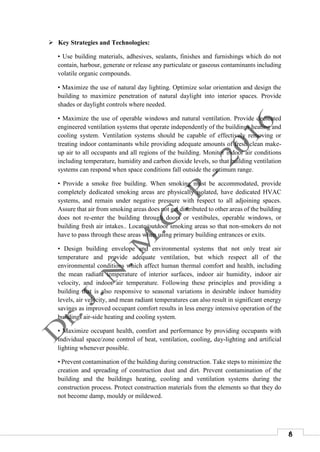 8
 Key Strategies and Technologies:
• Use building materials, adhesives, sealants, finishes and furnishings which do not
contain, harbour, generate or release any particulate or gaseous contaminants including
volatile organic compounds.
• Maximize the use of natural day lighting. Optimize solar orientation and design the
building to maximize penetration of natural daylight into interior spaces. Provide
shades or daylight controls where needed.
• Maximize the use of operable windows and natural ventilation. Provide dedicated
engineered ventilation systems that operate independently of the buildings heating and
cooling system. Ventilation systems should be capable of effectively removing or
treating indoor contaminants while providing adequate amounts of fresh clean make-
up air to all occupants and all regions of the building. Monitor indoor air conditions
including temperature, humidity and carbon dioxide levels, so that building ventilation
systems can respond when space conditions fall outside the optimum range.
• Provide a smoke free building. When smoking must be accommodated, provide
completely dedicated smoking areas are physically isolated, have dedicated HVAC
systems, and remain under negative pressure with respect to all adjoining spaces.
Assure that air from smoking areas does not get distributed to other areas of the building
does not re-enter the building through doors or vestibules, operable windows, or
building fresh air intakes.. Locate outdoor smoking areas so that non-smokers do not
have to pass through these areas when using primary building entrances or exits.
• Design building envelope and environmental systems that not only treat air
temperature and provide adequate ventilation, but which respect all of the
environmental conditions which affect human thermal comfort and health, including
the mean radiant temperature of interior surfaces, indoor air humidity, indoor air
velocity, and indoor air temperature. Following these principles and providing a
building that is also responsive to seasonal variations in desirable indoor humidity
levels, air velocity, and mean radiant temperatures can also result in significant energy
savings as improved occupant comfort results in less energy intensive operation of the
buildings air-side heating and cooling system.
• Maximize occupant health, comfort and performance by providing occupants with
individual space/zone control of heat, ventilation, cooling, day-lighting and artificial
lighting whenever possible.
• Prevent contamination of the building during construction. Take steps to minimize the
creation and spreading of construction dust and dirt. Prevent contamination of the
building and the buildings heating, cooling and ventilation systems during the
construction process. Protect construction materials from the elements so that they do
not become damp, mouldy or mildewed.
 