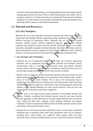 9
• Provide a clean and healthy building. Use biodegradable and environmentally friendly
cleaning agents that do not release VOCs or other harmful agents and residue. Prior to
occupancy install new air filters and clean any contaminated ductwork and ventilation
equipment. Use fresh outdoor air to naturally or mechanically purge the building of any
remaining airborne gaseous or particulate contaminants.
2.5. Materials and Resources:-
2.4.1. Key Principles:-
Minimize the use of non-renewable construction materials and other resources such as
energy and water through efficient engineering, design, planning and construction and
effective recycling of construction debris. Maximize the use of recycled content
materials, modern resource efficient engineered materials, and resource efficient
composite type structural systems wherever possible. Maximize the use of re-usable,
renewable, sustainably managed, bio-based materials. Remember that human creativity
and our abundant lab or force is perhaps our most valuable renewable resource. The best
solution is not necessarily the one that requires the least amount of physical work.
 Key Strategies and Technologies:
• Optimize the use of engineered materials which make use of proven engineering
principles such as engineered trusses, composite materials and structural systems
(concrete/steel, other…), structural insulated panels (stress skin panels), insulated
concrete forms, and frost protected shallow foundations which have been proven to
provide high strength and durability with the least amount of material.
• Identify ways to reduce the amount of materials used and reduce the amount of waste
generated through the implementation of a construction waste reduction plan. Adopt a
policy of “waste equals food” whereby 75% or more of all construction waste is
separated for recycling and used as feedstock for some future product rather than being
landfilled. Implement an aggressive construction waste recycling program and provide
separate, clearly labelled dumpsters for each recycled material. Train all crews and
subcontractors on the policy and enforce compliance.
• Identify ways to use high-recycled content materials in the building structure and
finishes. Consider everything from blended concrete using fly ash, slag, recycled
concrete aggregate, or other admixtures to recycled content materials such as structural
steel, ceiling and floor tiles, carpeting, carpet padding, sheathing, and gypsum
wallboard. Consider remanufactured office furniture and office partition systems, chairs
and furniture with recycled content or parts.
• Explore the use of bio-based materials and finishes such as various types of garboard
(sheathing and or insulation board made from agricultural waste and by products,
including straw, wheat, barley, soy, sunflower shells, peanut shells, and other
materials). Some structural insulated panels are now made from bio-based materials.
 
