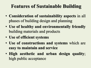 Features of Sustainable Building
• Consideration of sustainability aspects in all
phases of building design and planning
• Use of healthy and environmentally friendly
building materials and products
• Use of efficient systems
• Use of constructions and systems which are
easy to maintain and service
• High aesthetic and urban design quality;
high public acceptance
 