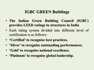 IGBC GREEN Buildings
• The Indian Green Building Council (IGBC)
provides LEED ratings to structures in India
• Each rating system divided into different level of
certification is as follows:
• ‘Certified’ to recognise best practices.
• ‘Silver’ to recognise outstanding performances.
• ‘Gold’ to recognise national excellence.
• ‘Platinum’ to recognise global leadership.
 