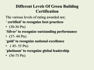 Different Levels Of Green Building
Certification
The various levels of rating awarded are;
‘ certified’ to recognize best practices
• (30-36 Pts)
‘Silver’ to recognize outstanding performance
• (37- 44 Pts)
‘gold’ to recognize national excellence
• ( 45- 55 Pts)
‘platinum’ to recognize global leadership
• (56-75 Pts)
 
