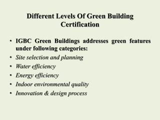 Different Levels Of Green Building
Certification
• IGBC Green Buildings addresses green features
under following categories:
• Site selection and planning
• Water efficiency
• Energy efficiency
• Indoor environmental quality
• Innovation & design process
 