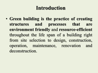 Introduction
• Green building is the practice of creating
structures and processes that are
environment friendly and resource-efficient
throughout the life span of a building right
from site selection to design, construction,
operation, maintenance, renovation and
deconstruction.
 