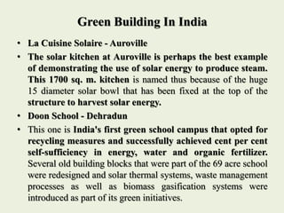 Green Building In India
• La Cuisine Solaire - Auroville
• The solar kitchen at Auroville is perhaps the best example
of demonstrating the use of solar energy to produce steam.
This 1700 sq. m. kitchen is named thus because of the huge
15 diameter solar bowl that has been fixed at the top of the
structure to harvest solar energy.
• Doon School - Dehradun
• This one is India's first green school campus that opted for
recycling measures and successfully achieved cent per cent
self-sufficiency in energy, water and organic fertilizer.
Several old building blocks that were part of the 69 acre school
were redesigned and solar thermal systems, waste management
processes as well as biomass gasification systems were
introduced as part of its green initiatives.
 