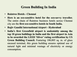 Green Building In India
• Raintree Hotels - Chennai
• Here is an eco-sensitive hotel for the eco-savvy traveller.
The entire chain of Raintree business hotels across Chennai
city are the first eco-sensitive hotels in South India.
• Rajiv Gandhi International Airport - Hyderabad
• India’s first Greenfield airport is undeniably among the
top 10 green buildings in India and the first airport in Asia
to be awarded the LEED ‘Silver’ rating certification by US
Green Building Council. Featuring 100,005 sq. m. of glass
encased terminal, this green building ensures optimal use of
natural light and minimal wastage of electricity or energy
consumption.
 