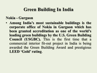 Green Building In India
Nokia - Gurgaon
• Among India’s most sustainable buildings is the
corporate office of Nokia in Gurgaon which has
been granted accreditation as one of the world’s
leading green buildings by the U.S. Green Building
Council (USGBC). This is the first time that a
commercial interior fit-out project in India is being
awarded the Green Building Award and prestigious
LEED ‘Gold’ rating.
 