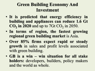 Green Building Economy And
Investment
• It is predicted that energy efficiency in
building and appliances can reduce 1.6 Gt
CO2 in 2020 and up to 7Gt CO2 in 2050.
• In terms of region, the fastest growing
regional green building market is Asia.
• Over 85% firms expect rapid or steady
growth in sales and profit levels associated
with green building.
• GB is a win – win situation for all stake
holders: developers, builders, policy makers
and the world as whole.
 