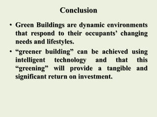 Conclusion
• Green Buildings are dynamic environments
that respond to their occupants’ changing
needs and lifestyles.
• “greener building” can be achieved using
intelligent technology and that this
“greening” will provide a tangible and
significant return on investment.
 