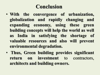 Conclusion
• With the convergence of urbanization,
globalization and rapidly changing and
expanding economy, using these green
building concepts will help the world as well
as India in satisfying the shortage of
valuable resources and also will prevent
environmental degradation.
• Thus, Green building provides significant
return on investment to contractors,
architects and building owners.
 