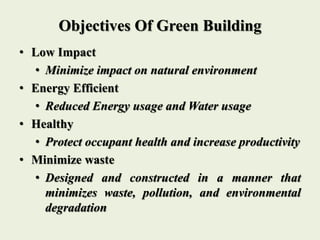Objectives Of Green Building
• Low Impact
• Minimize impact on natural environment
• Energy Efficient
• Reduced Energy usage and Water usage
• Healthy
• Protect occupant health and increase productivity
• Minimize waste
• Designed and constructed in a manner that
minimizes waste, pollution, and environmental
degradation
 
