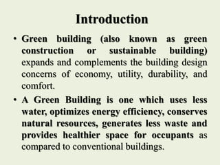 • Green building (also known as green
construction or sustainable building)
expands and complements the building design
concerns of economy, utility, durability, and
comfort.
• A Green Building is one which uses less
water, optimizes energy efficiency, conserves
natural resources, generates less waste and
provides healthier space for occupants as
compared to conventional buildings.
Introduction
 