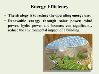 Energy Efficiency
• The strategy is to reduce the operating energy use.
• Renewable energy through solar power, wind
power, hydro power and biomass can significantly
reduce the environmental impact of a building.
 