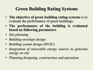 Green Building Rating Systems
• The objective of green building rating systems is to
evaluate the performance of green buildings.
• The performance of the building is evaluated
based on following parameters
• Site planning
• Building envelope design
• Building system design (HVAC)
• Integration of renewable energy sources to generate
energy on site
• Planning designing, construction and operation.
 