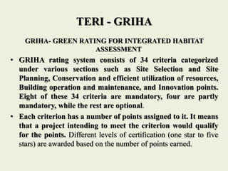 TERI - GRIHA
GRIHA- GREEN RATING FOR INTEGRATED HABITAT
ASSESSMENT
• GRIHA rating system consists of 34 criteria categorized
under various sections such as Site Selection and Site
Planning, Conservation and efficient utilization of resources,
Building operation and maintenance, and Innovation points.
Eight of these 34 criteria are mandatory, four are partly
mandatory, while the rest are optional.
• Each criterion has a number of points assigned to it. It means
that a project intending to meet the criterion would qualify
for the points. Different levels of certification (one star to five
stars) are awarded based on the number of points earned.
 