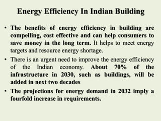 Energy Efficiency In Indian Building
• The benefits of energy efficiency in building are
compelling, cost effective and can help consumers to
save money in the long term. It helps to meet energy
targets and resource energy shortage.
• There is an urgent need to improve the energy efficiency
of the Indian economy. About 70% of the
infrastructure in 2030, such as buildings, will be
added in next two decades
• The projections for energy demand in 2032 imply a
fourfold increase in requirements.
 