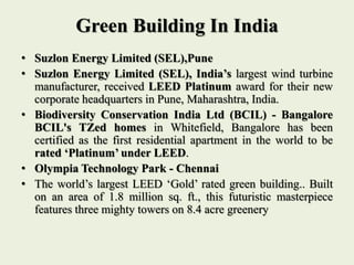 Green Building In India
• Suzlon Energy Limited (SEL),Pune
• Suzlon Energy Limited (SEL), India’s largest wind turbine
manufacturer, received LEED Platinum award for their new
corporate headquarters in Pune, Maharashtra, India.
• Biodiversity Conservation India Ltd (BCIL) - Bangalore
BCIL's TZed homes in Whitefield, Bangalore has been
certified as the first residential apartment in the world to be
rated ‘Platinum’ under LEED.
• Olympia Technology Park - Chennai
• The world’s largest LEED ‘Gold’ rated green building.. Built
on an area of 1.8 million sq. ft., this futuristic masterpiece
features three mighty towers on 8.4 acre greenery
 