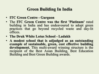 Green Building In India
• ITC Green Centre - Gurgaon
• The ITC Green Centre was the first 'Platinum' rated
building in India and has endeavoured to adopt green
practices that go beyond recycled waste and day-lit
offices.
• The Druk White Lotus School - Ladakh
• A modest school that is adjudged as an outstanding
example of sustainable, green, cost effective building
development. This multi-award winning structure is the
recipient of the Best Asian Building, Best Education
Building and Best Green Building awards.
 
